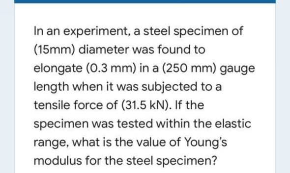 In an experiment, a steel specimen of
(15mm) diameter was found to
elongate (0.3 mm) in a (250 mm) gauge
length when it was subjected to a
tensile force of (31.5 kN). If the
specimen was tested within the elastic
range, what is the value of Young's
modulus for the steel specimen?
