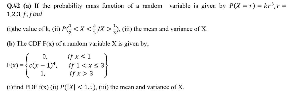 variable is given by P(X = r) = kr3,r =
Q.#2 (a) If the probability mass function of a random
1,2,3, f, find
5
1
(i)the value of k, (ii) P(-< X <-/X >), (iii) the mean and variance of X.
2
(b) The CDF F(x) of a random variable X is given by;
if x < 1
if 1 < x < 3}
if x > 3
0,
F(x) ={c(x – 1)*,
1,
(i)find PDF f(x) (ii) P(|X| < 1.5), (iii) the mean and variance of X.
