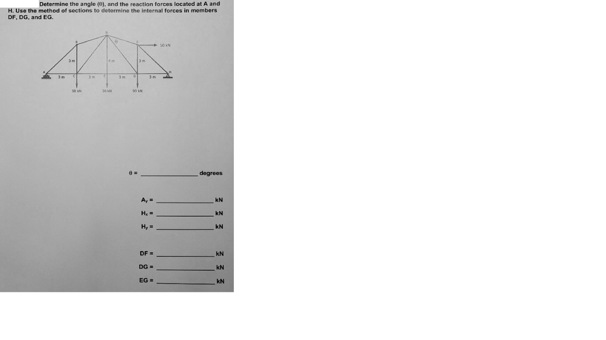 Determine the angle (0), and the reaction forces located at A and
H. Use the method of sections to determine the internal forces in members
DF, DG, and EG.
+ 50 kN
3 m
4 m
3 m
3 m
iC
3 m
3 m
3 m
30 kN
30 KN
90 kN
degrees
Ay =
kN
Hx =
kN
Hy =
kN
DF =
kN
DG =
kN
EG =
kN
