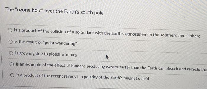 The "ozone hole" over the Earth's south pole
O is a product of the collision of a solar flare with the Earth's atmosphere in the southern hemisphere
O is the result of "polar wandering"
O is growing due to global warming
O is an example of the effect of humans producing wastes faster than the Earth can absorb and recycle the
O is a product of the recent reversal in polarity of the Earth's magnetic field
