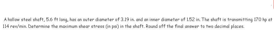 A hollow steel shaft, 5.6 ft long, has an outer diameter of 3.19 in. and an inner diameter of 1.52 in. The shaft is transmitting 170 hp at
114 rev/min. Determine the maximum shear stress (in psi) in the shaft. Round off the final answer to two decimal places.
