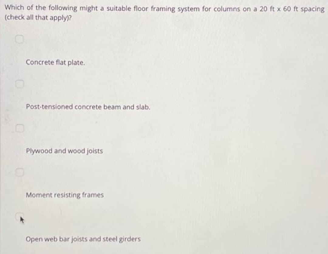 Which of the following might a suitable floor framing system for columns on a 20 ft x 60 ft spacing
(check all that apply)?
Concrete flat plate.
Post-tensioned concrete beam and slab.
Plywood and wood joists
Moment resisting frames
Open web bar joists and steel girders
