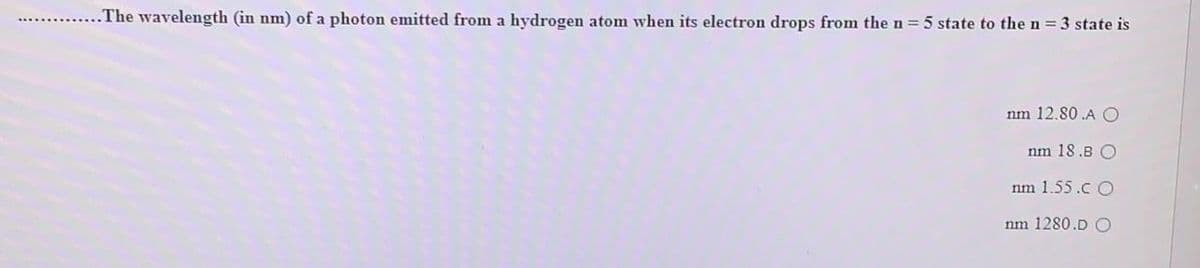 .The wavelength (in nm) of a photon emitted from a hydrogen atom when its electron drops from the n 5 state to the n = 3 state is
nm 12.80 .A O
nm 18.B O
nm 1.55.c O
nm 1280.D O
