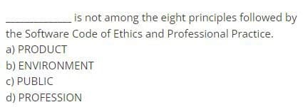 is not among the eight principles followed by
the Software Code of Ethics and Professional Practice.
a) PRODUCT
b) ENVIRONMENT
c) PUBLIC
d) PROFESSION