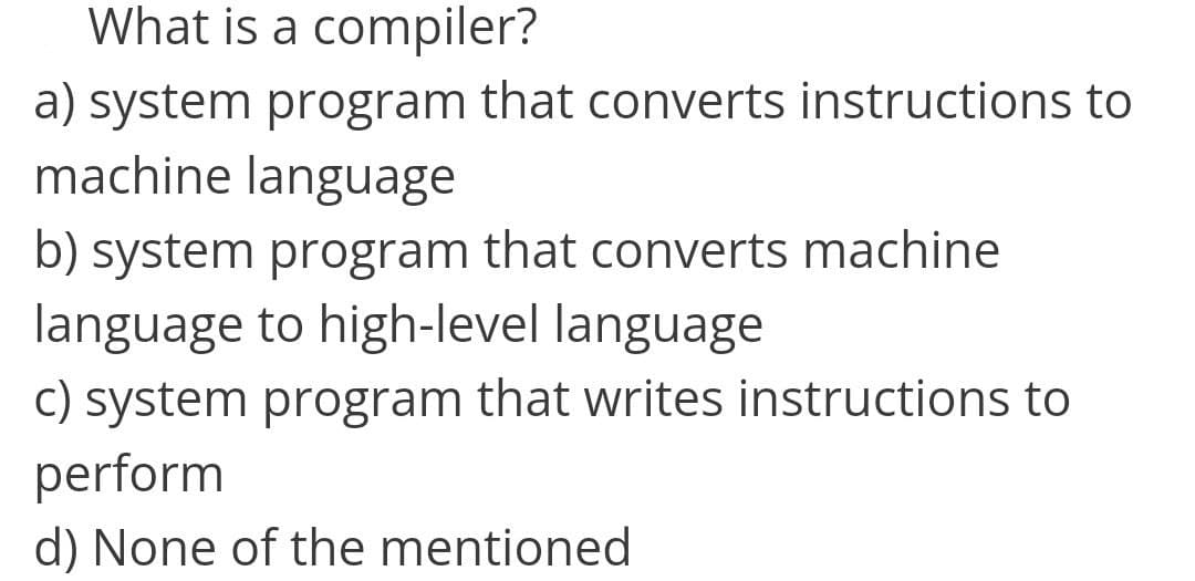 What is a compiler?
a) system program that converts instructions to
machine language
b) system program that converts machine
language to high-level language
c) system program that writes instructions to
perform
d) None of the mentioned