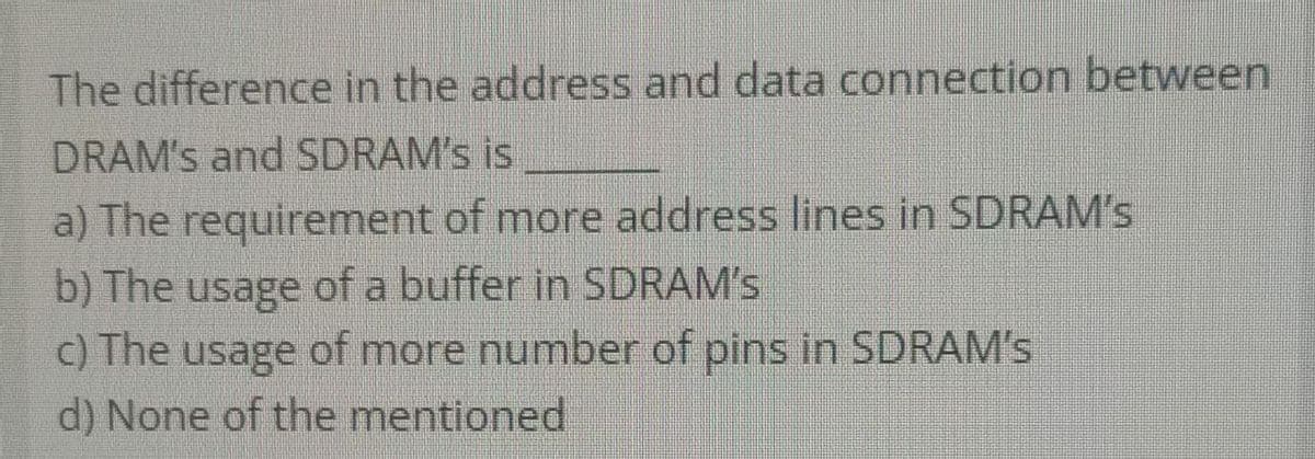 The difference in the address and data connection between
DRAM's and SDRAM's is
a) The requirement of more address lines in SDRAM's
b) The usage of a buffer in SDRAM's
c) The usage of more number of pins in SDRAM's
d) None of the mentioned