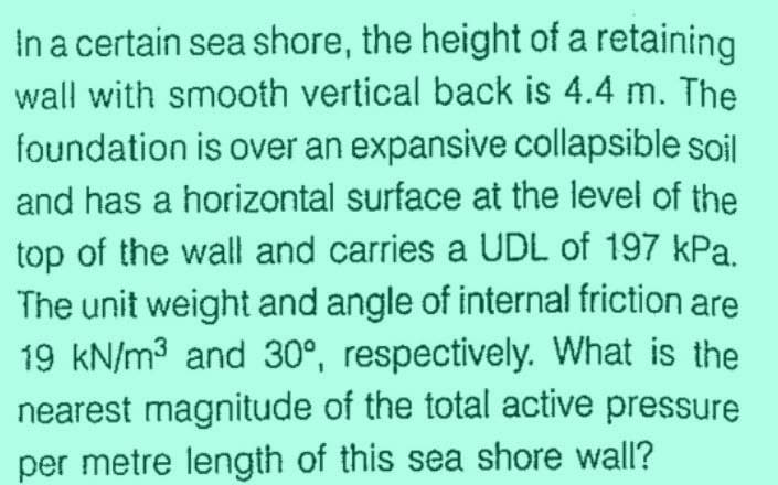 In a certain sea shore, the height of a retaining
wall with smooth vertical back is 4.4 m. The
foundation is over an expansive collapsible soil
and has a horizontal surface at the level of the
top of the wall and carries a UDL of 197 kPa.
The unit weight and angle of internal friction are
19 kN/m³ and 30°, respectively. What is the
nearest magnitude of the total active pressure
per metre length of this sea shore wall?