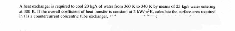 A heat exchanger is required to cool 20 kg/s of water from 360 K to 340 K by means of 25 kg/s water entering
at 300 K. If the overall coefficient of heat transfer is constant at 2 kW/m²K, calculate the surface area required
in (a) a countercurrent concentric tube exchanger,
'C