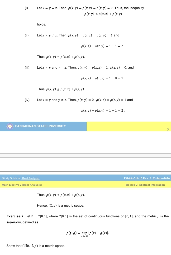 (i)
Let x = y = z. Then, p(x, y) = p(x, z) = p(z, y) = 0. Thus, the inequality
p(x, y) < p(x, z) + p(z. y)
holds.
(ii)
Let x * y + z. Then, p(x,y) = p(x, z) = p(z,y) = 1 and
p(x, z) + p(z. y) = 1 +1 = 2.
Thus, p(x,y) s p(x, z) + p(z, y).
(ii)
Let x + y and y = z. Then, p(x, y) = p(x, z) = 1, p(z, y) = 0, and
p(x, z) + p(z, y) = 1+ 0 = 1.
Thus, p(x, y) s p(x, z) + p(z, y).
(iv)
Let x = y and y # z. Then, p(x, y) = 0, p(x,z) = p(z, y) = 1 and
p(x, z) + p(z, y) = 1 +1 = 2.
PANGASINAN STATE UNIVERSITY
3
Study Guide inReal Analysis
FM-AA-CIA-15 Rev. 0 03-June-2020
Math Elective 2 (Real Analysis)
Module 2: Abstract Integration
Thus, p(x, y) s p(x, z) + p(z, y).
Hence, (X, p) is a metric space.
Exercise 2. Let X = C[0, 1], where C[0, 1] is the set of continuous functions on [0,1], and the metric p is the
sup-norm, defined as
P(f, g) = sup If (x) – g(x)|.
Show that (C[0, 1], p) is a metric space.
