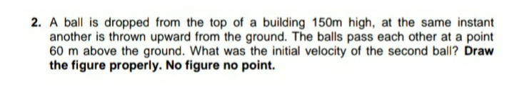 2. A ball is dropped from the top of a building 150m high, at the same instant
another is thrown upward from the ground. The balls pass each other at a point
60 m above the ground. What was the initial velocity of the second ball? Draw
the figure properly. No figure no point.
