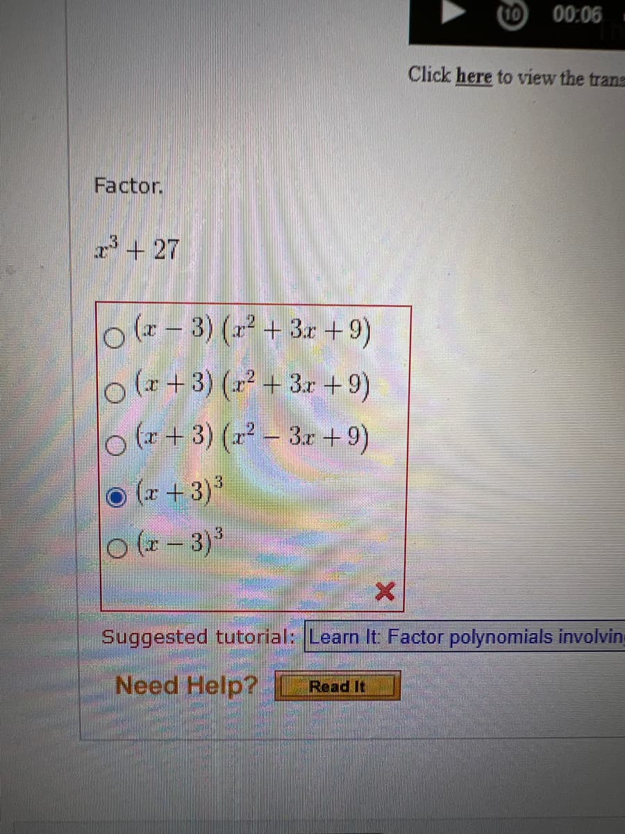 Factor.
2³+27
(x-3) (x² + 3x +9)
(x+3)(x² + 3x + 9)
(x+3)(x²-3x+9)
Ⓒ (x+3)³
O(x-3)³
00:06
Click here to view the trans
X
Suggested tutorial: Learn It: Factor polynomials involvin
Need Help? Read It