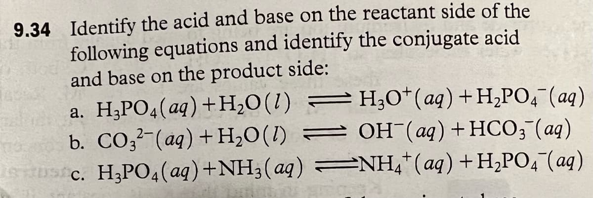 Co
9.34 Identify the acid and base on the reactant side of the
following equations and identify the conjugate acid
and base on the product side:
a. H₂PO4 (aq) + H₂O (1)
b. CO32- (aq) + H₂O(1)
H3PO4 (aq) + NH3(aq) =NH₂(aq) + H₂PO4 (aq)
Susic.
=
H3O+ (aq) + H₂PO4 (aq)
OH(aq) + HCO3(aq)