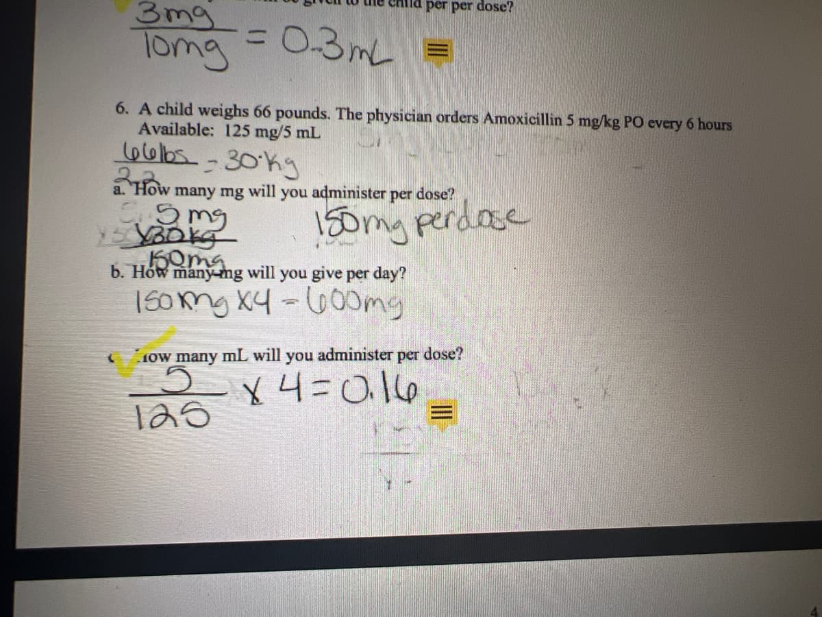 the child per per dose?
3mg
Tomg = 0-3mL =
6. A child weighs 66 pounds. The physician orders Amoxicillin 5 mg/kg PO every 6 hours
Available: 125 mg/5 mL
66b5-30 kg
a. How many mg will you administer per dose?
5 mg
15130kg
150mg perdose
150ma
b. How many-mg will you give per day?
150mg x4 = 600mg
How many mL will you administer per dose?
5
X4=0.16
125