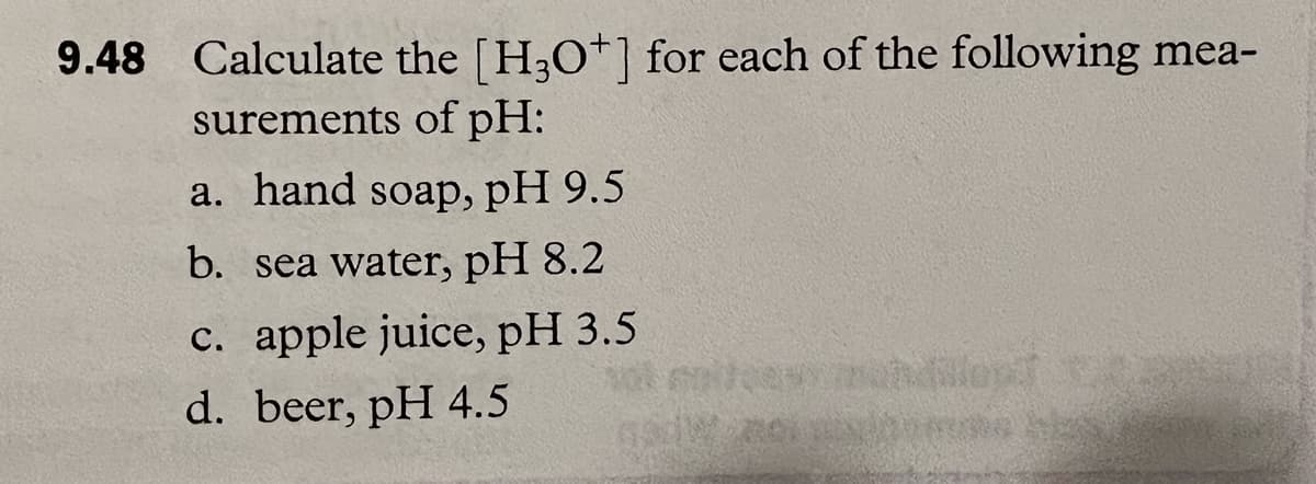 9.48 Calculate the [H3O+] for each of the following mea-
surements of pH:
a. hand soap, pH 9.5
b. sea water, pH 8.2
c. apple juice, pH 3.5
d. beer, pH 4.5
volentes indilep