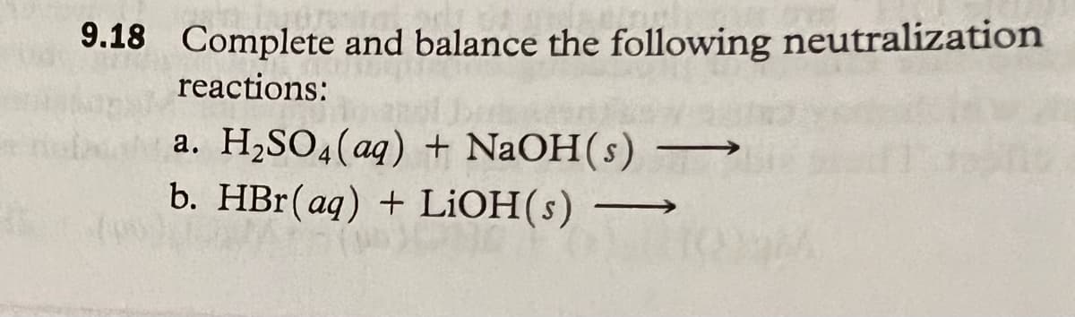 9.18 Complete and balance the following neutralization
reactions:
a. H₂SO4 (aq) + NaOH(s)
b. HBr (aq) + LiOH(s)
—