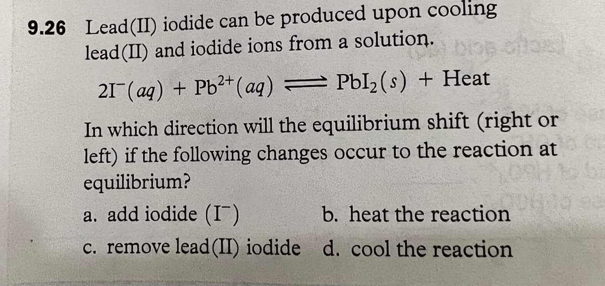 9.26 Lead (II) iodide can be produced upon cooling
lead (II) and iodide ions from a solution.
21¯(aq) + Pb²+ (aq) = PbI₂ (s) + Heat
In which direction will the equilibrium shift (right or
left) if the following changes occur to the reaction at
equilibrium?
a. add iodide (I)
b. heat the reaction
c. remove lead (II) iodide d. cool the reaction