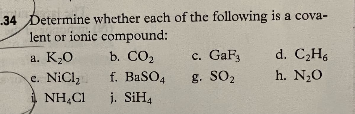 .34 Determine whether each of the following is a cova-
lent or ionic compound:
a. K₂0
e. NiCl₂
i NH4Cl
b. CO2
f. BaSO4
j. SiH4
c. GaF3
g. SO₂
d. C₂H6
h. N₂0