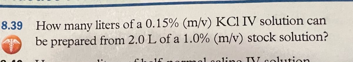 8.39 How many liters of a 0.15% (m/v) KCl IV solution can
be prepared from 2.0 L of a 1.0% (m/v) stock solution?
Chalf normal ooling TV solution