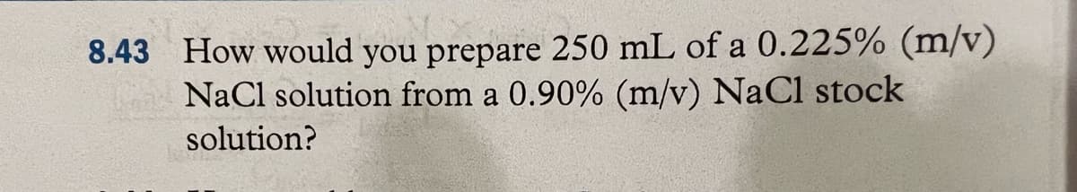 8.43 How would you prepare 250 mL of a 0.225% (m/v)
NaCl solution from a 0.90% (m/v) NaCl stock
solution?