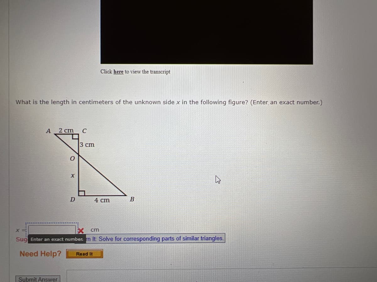 What is the length in centimeters of the unknown side x in the following figure? (Enter an exact number.)
A 2 cm
O
Submit Answer
X
D
C
3 cm
Click here to view the transcript
Read It
4 cm
X=
Xcm
Sug Enter an exact number. n It Solve for corresponding parts of similar triangles.
Need Help?
B