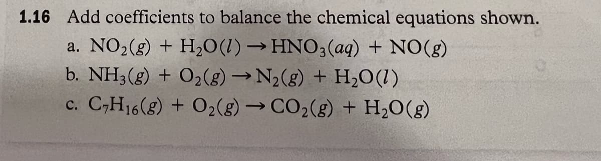 1.16 Add coefficients to balance the chemical equations shown.
a. NO₂(g) + H₂O(1)→ HNO3(aq) + NO(g)
b. NH3(g) + O₂(g) →N₂(g) + H₂O(1)
c. C₂H16(g) + O₂(g) → CO₂(g) + H₂O(g)