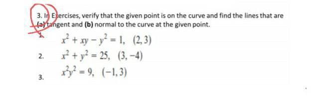 3. In Ejercises, verify that the given point is on the curve and find the lines that are
aytangent and (b) normal to the curve at the given point.
* + xy – y = 1, (2,3)
+ y? = 25, (3, -4)
= 9, (-1,3)
2.
3.
