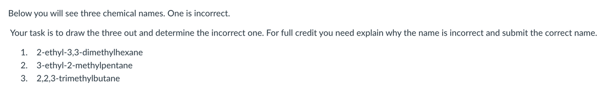 Below you will see three chemical names. One is incorrect.
Your task is to draw the three out and determine the incorrect one. For full credit you need explain why the name is incorrect and submit the correct name.
1. 2-ethyl-3,3-dimethylhexane
2. 3-ethyl-2-methylpentane
3. 2,2,3-trimethylbutane

