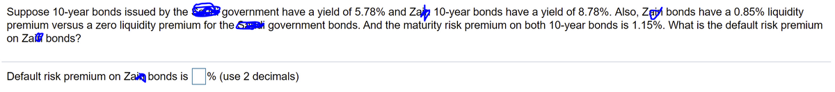 Suppose 10-year bonds issued by the
premium versus a zero liquidity premium for the &i government bonds. And the maturity risk premium on both 10-year bonds is 1.15%. What is the default risk premium
on Zai bonds?
government have a yield of 5.78% and Zan 10-year bonds have a yield of 8.78%. Also, Zgi bonds have a 0.85% liquidity
Default risk premium on Zai bonds is
% (use 2 decimals)
