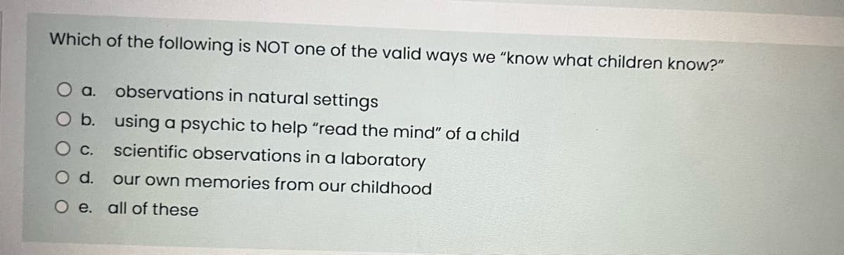 Which of the following is NOT one of the valid ways we "know what children know?"
a. observations in natural settings
O b.
using a psychic to help "read the mind" of a child
O c. scientific observations in a laboratory
O d. our own memories from our childhood
O e. all of these