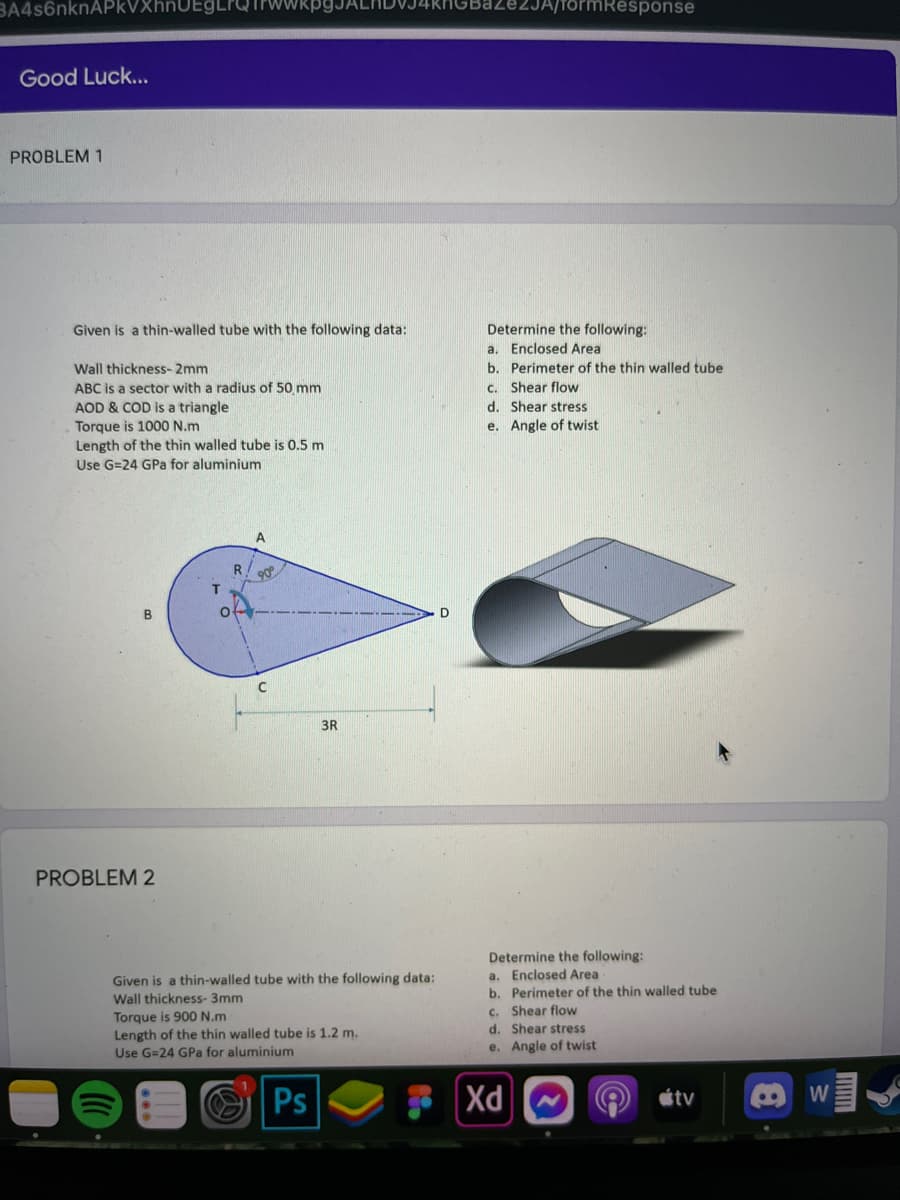 BA4s6nknAPkVXhnUEg
rmResponse
Good Luck...
PROBLEM 1
Determine the following:
a. Enclosed Area
b. Perimeter of the thin walled tube
Given is a thin-walled tube with the following data:
Wall thickness-2mm
ABC is a sector with a radius of 50 mm
AOD & COD is a triangle
C. Shear flow
d. Shear stress
e. Angle of twist
Torque is 1000 N.m
Length of the thin walled tube is 0.5 m
Use G=24 GPa for aluminium
A
90
B
D
3R
PROBLEM 2
Determine the following:
a. Enclosed Area
b. Perimeter of the thin walled tube
c. Shear flow
d. Shear stress
Given is a thin-walled tube with the following data:
Wall thickness- 3mm
Torque is 900 N.m
Length of the thin walled tube is 1.2 m.
Use G=24 GPa for aluminium
e. Angle of twist
Ps
Xd
étv
W
