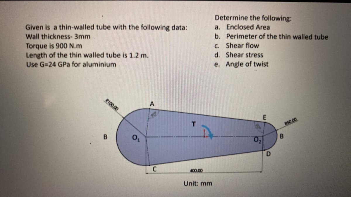 Given is a thin-walled tube with the following data:
Wall thickness- 3mm
Torque is 900 N.m
Length of the thin walled tube is 1.2 m.
Use G=24 GPa for aluminium
A
R100.00
0₁₂
C
400.00
Unit: mm
Determine the following:
a. Enclosed Area
b. Perimeter of the thin walled tube
c. Shear flow
d.
Shear stress
e. Angle of twist
E
D
R50.00
B