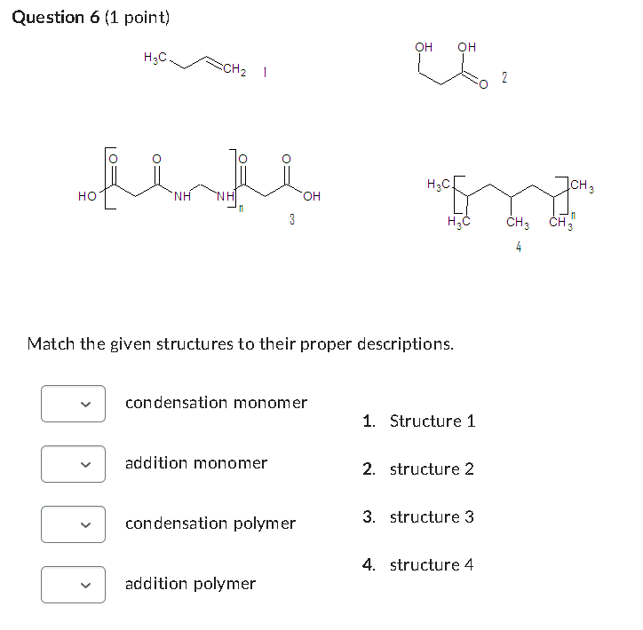 Question 6 (1 point)
H3C.
CH₂
1
OH
OH
02
2
H3C
ICH 3
OH
HO
NH
3
H3C
CH3 CH3
4
Match the given structures to their proper descriptions.
condensation monomer
1. Structure 1
addition monomer
2. structure 2
condensation polymer
3. structure 3
4. structure 4
addition polymer