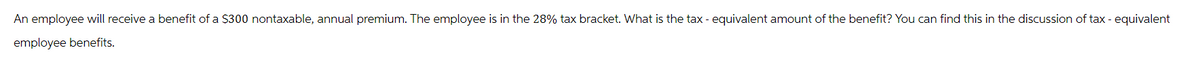 An employee will receive a benefit of a $300 nontaxable, annual premium. The employee is in the 28% tax bracket. What is the tax - equivalent amount of the benefit? You can find this in the discussion of tax - equivalent
employee benefits.