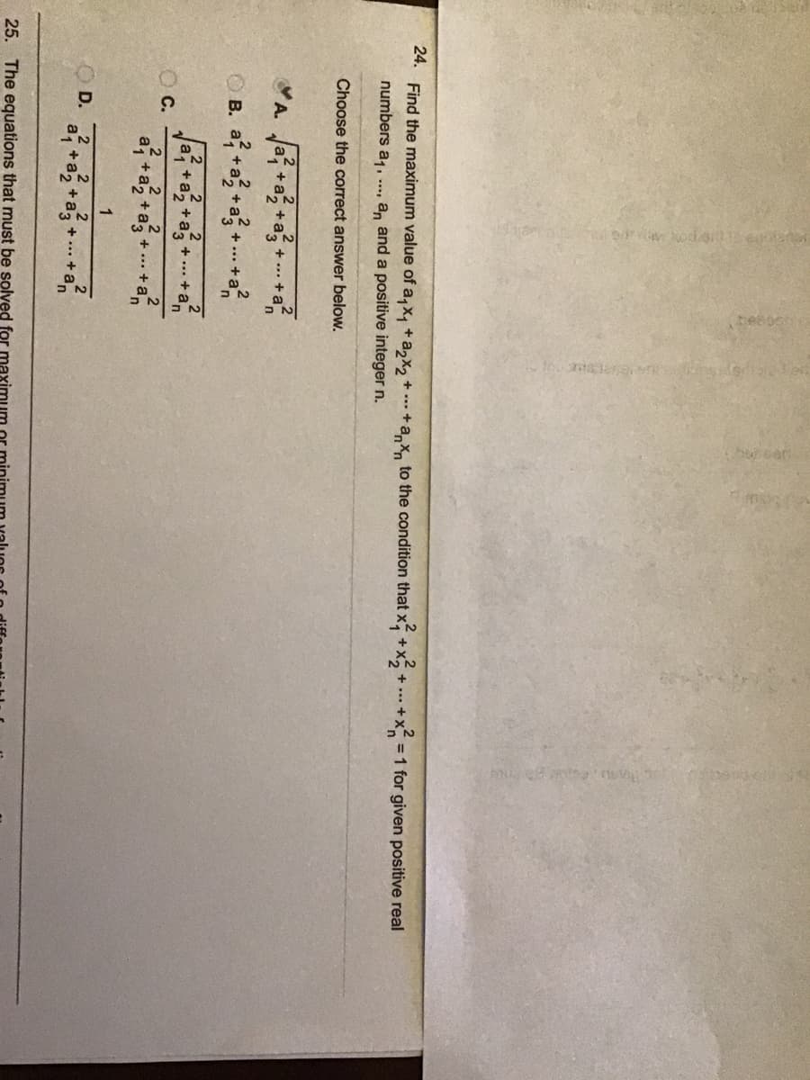 24. Find the maximum value of a,x, + az2×2+
to the condition that x +x+ +x
=1 for given positive real
numbers a1,
a, and a positive integer n.
....
Choose the correct answer below.
A. Ja+a+a
O B. a +a +a +. +a?
+
.+a
2
a +
C.
a, +
+,
+... +an
+... +
1
D.
a1
+a, +a3
+...+a
25. The equations that must be solved for
