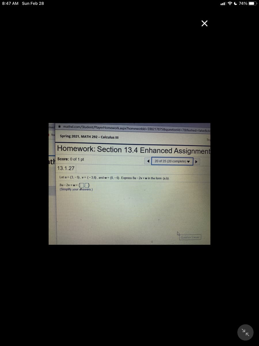 8:47 AM Sun Feb 28
l 7L 74%
nvel
A mathxl.com/Student/PlayerHomework.aspx?homeworkld=590217875&questionld=7&flushed=false&clo
You
Spring 2021, MATH 292 - Calculus II
Tra
Homework: Section 13.4 Enhanced Assignment
Score: 0 of 1 pt
ath
20 of 25 (20 complete) v
13.1.27
Let u = (3, - 5). v = (-3,6), and w= (0, - 6). Express 8u - 2v + w in the form (a,b)
8u - 2v + w= O
(Simplify your ahswers.)
Question Viewer
