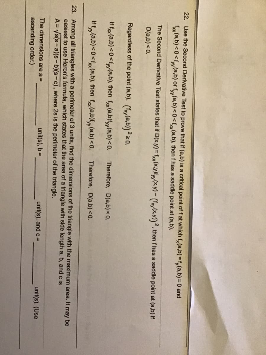 22. Use the Second Derivative Test to prove that if (a,b) is a critical point of f at which f,(a,b) = fy(a,b) = 0 and
fx (a,b) <0<fy(a,b) or fy(a,b) <0<f(a,b), then f has a saddle point at (a,b).
The Second Derivative Test states that if D(x,y)= fx (x,y)fyy(x,y)- (fxy(x,y))², then f has a saddle point at (a,b) if
D(a,b) <0.
Regardless of the point (a,b), (fy(a,b)²20.
If f (a,b) <0<fy(a,b), then f (a,b)fyy(a,b) <0.
Therefore, D(a,b) <0.
If fy (a,b) <0<fx(a,b), then f«(a,b)fyy(a,b) <0.
Therefore, D(a,b)<0.
23. Among all triangles with a perimeter of 3 units, find the dimensions of the triangle with the maximum area. It may be
easiest to use Heron's formula, which states that the area of a triangle with side length a, b, and c is
A = Vs(s-a)(s-b)(s-c), where 2s is the perimeter of the triangle.
The dimensions are a =
unit(s), b=
unit(s), and c=
unit(s). (Use
ascending order.)
