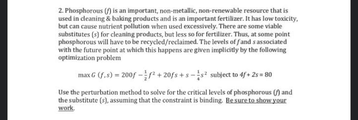 2. Phosphorous ( is an important, non-metallic, non-renewable resource that is
used in cleaning & baking products and is an important fertilizer. It has low toxicity,
but can cause nutrient pollution when used excessively. There are some viable
substitutes (s) for cleaning products, but less so for fertilizer. Thus, at some point
phosphorous will have to be recycled/reclaimed. The levels of fand s associated
with the future point at which this happens are given implicitly by the following
optimization problem
max G (f,s) = 200f -+20fs +s-s² subject to 4f+ 2s = 80
Use the perturbation method to solve for the critical levels of phosphorous () and
the substitute (s), assuming that the constraint is binding. Be sure to show your
work.
