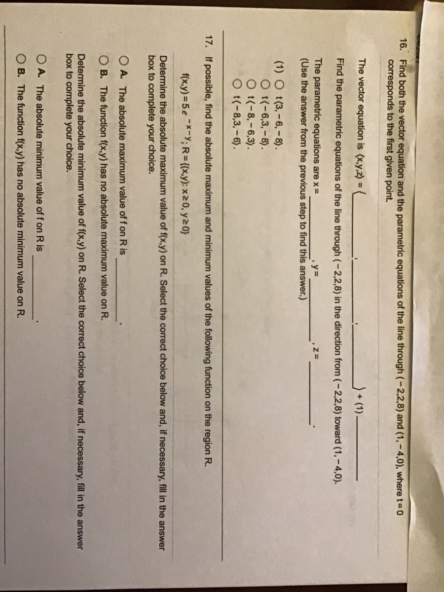 16. Find both the vector equation and the parametric equations of the line through (-2,2,8) and (1, - 4,0), where t =0
corresponds to the first given point.
The vector equation is (x,y,z) =
+ (1).
Find the parametric equations of the line through (-2,2,8) in the direction from (-2,2,8) toward (1,-4,0).
The parametric equations are x =
(Use the answer from the previous step to find this answer.)
y%3D
(1) O t(3,-6,-8).
O t(-6,3,-8).
O t(-8,-6,3).
O t(-8,3,-6).
17. If possible, find the absolute maximum and minimum values of the following function on the region R.
f(x,y) = 5 e-X-Y; R={(x,y): x20, y2 0}
Determine the absolute maximum value of f(x,y) on R. Select the correct choice below and, if necessary, fill in the answer
box to complete your choice.
O A. The absolute maximum value of f on R is
O B. The function f(x,y) has no absolute maximum value on R.
Determine the absolute minimum value of f(x,y) on R. Select the correct choice below and, if necessary, fill in the answer
box to complete your choice.
O A. The absolute minimum value of f on R is
O B. The function f(x,y) has no absolute minimum value on R.
