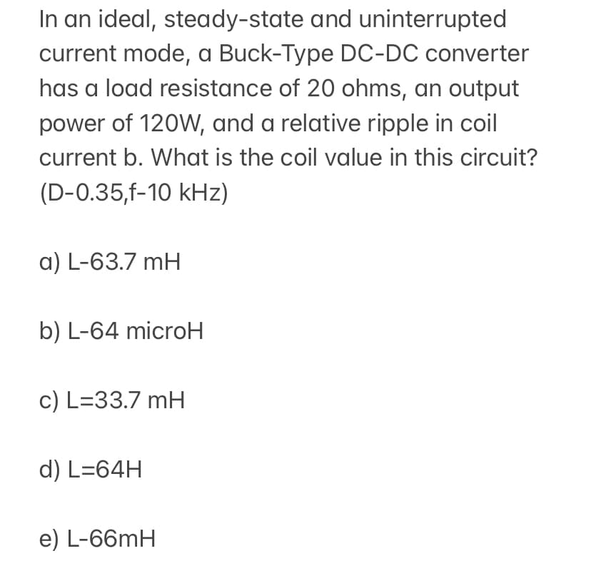 In an ideal, steady-state and uninterrupted
current mode, a Buck-Type DC-DC converter
has a load resistance of 20 ohms, an output
power of 120W, and a relative ripple in coil
current b. What is the coil value in this circuit?
(D-0.35,f-10 kHz)
a) L-63.7 mH
b) L-64 microH
c) L=33.7 mH
d) L=64H
e) L-66mH
