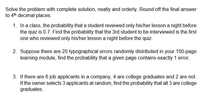 Solve the problem with complete solution, neatly and orderly. Round off the final answer
to 4th decimal places.
1. In a class, the probability that a student reviewed only his/her lesson a night before
the quiz is 0.7. Find the probability that the 3rd student to be interviewed is the first
one who reviewed only his/her lesson a night before the quiz.
2. Suppose there are 20 typographical errors randomly distributed in your 100-page
learning module, find the probability that a given page contains exactly 1 error.
3. If there are 6 job applicants in a company, 4 are college graduates and 2 are not.
If the owner selects 3 applicants at random, find the probability that all 3 are college
graduates.
