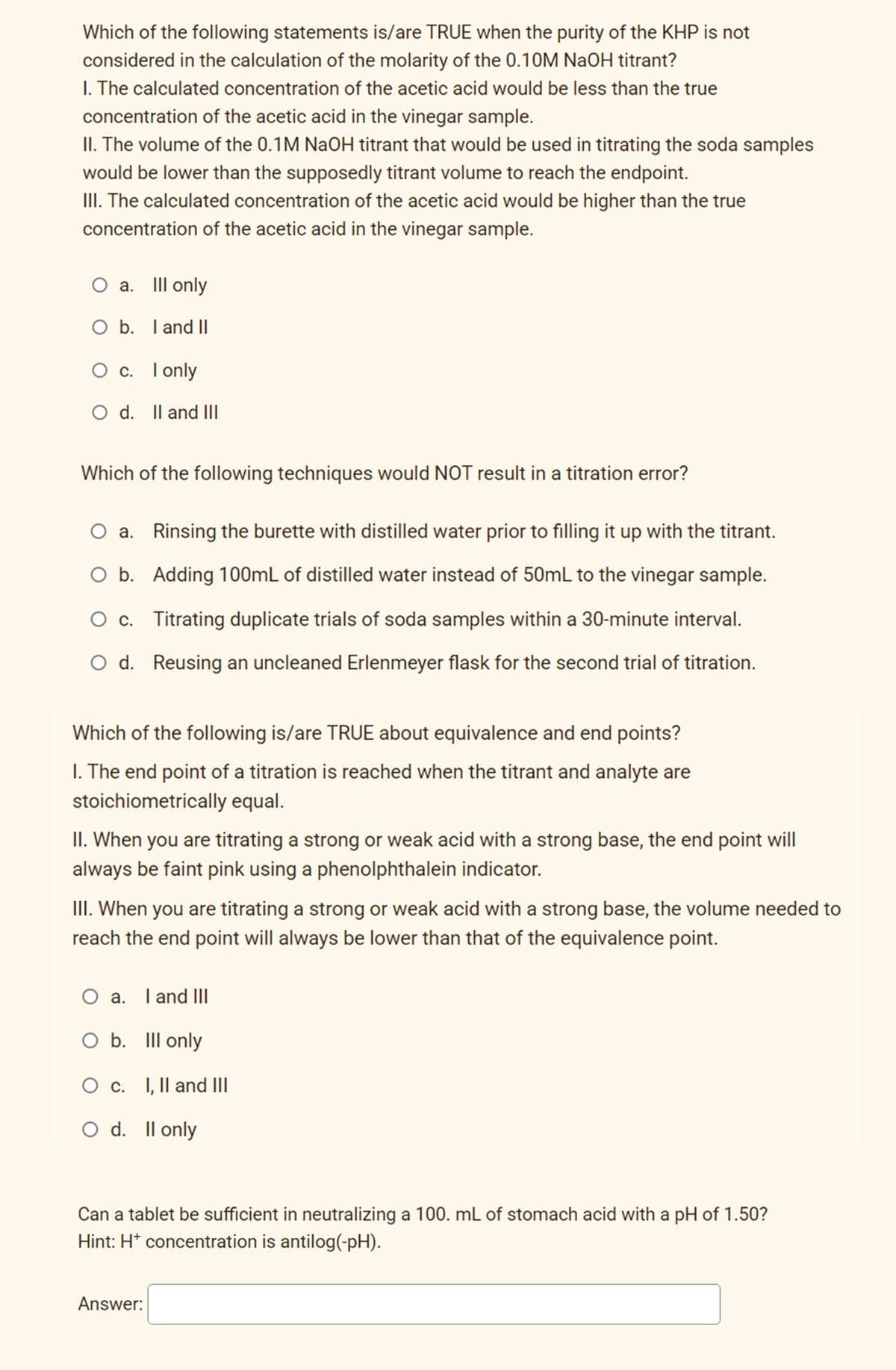 Which of the following statements is/are TRUE when the purity of the KHP is not
considered in the calculation of the molarity of the 0.10M NaOH titrant?
I. The calculated concentration of the acetic acid would be less than the true
concentration of the acetic acid in the vinegar sample.
II. The volume of the 0.1M NaOH titrant that would be used in titrating the soda samples
would be lower than the supposedly titrant volume to reach the endpoint.
III. The calculated concentration of the acetic acid would be higher than the true
concentration of the acetic acid in the vinegar sample.
O a. III only
O b. I and II
О с. Гonly
O d. Il and II
Which of the following techniques would NOT result in a titration error?
a. Rinsing the burette with distilled water prior to filling it up with the titrant.
O b. Adding 100mL of distilled water instead of 50mL to the vinegar sample.
O c. Titrating duplicate trials of soda samples within a 30-minute interval.
O d. Reusing an uncleaned Erlenmeyer flask for the second trial of titration.
Which of the following is/are TRUE about equivalence and end points?
I. The end point of a titration is reached when the titrant and analyte are
stoichiometrically equal.
II. When you are titrating a strong or weak acid with a strong base, the end point will
always be faint pink using a phenolphthalein indicator.
III. When you are titrating a strong or weak acid with a strong base, the volume needed to
reach the end point will always be lower than that of the equivalence point.
O a. I and II
O b. III only
I, Il and III
O d. Il only
Can a tablet be sufficient in neutralizing a 100. mL of stomach acid with a pH of 1.50?
Hint: H* concentration is antilog(-pH).
Answer:
