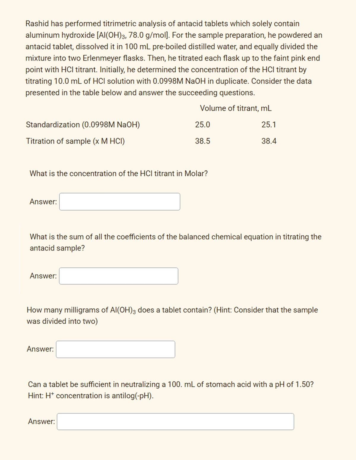 Rashid has performed titrimetric analysis of antacid tablets which solely contain
aluminum hydroxide [Al(OH)3, 78.0 g/mol]. For the sample preparation, he powdered an
antacid tablet, dissolved it in 100 mL pre-boiled distilled water, and equally divided the
mixture into two Erlenmeyer flasks. Then, he titrated each flask up to the faint pink end
point with HCI titrant. Initially, he determined the concentration of the HCl titrant by
titrating 10.0 mL of HCI solution with 0.0998M NaOH in duplicate. Consider the data
presented in the table below and answer the succeeding questions.
Volume of titrant, mL
Standardization (0.0998M NaOH)
25.0
25.1
Titration of sample (x M HCI)
38.5
38.4
What is the concentration of the HCl titrant in Molar?
Answer:
What is the sum of all the coefficients of the balanced chemical equation in titrating the
antacid sample?
Answer:
How many milligrams of Al(OH)3 does a tablet contain? (Hint: Consider that the sample
was divided into two)
Answer:
Can a tablet be sufficient in neutralizing a 100. mL of stomach acid with a pH of 1.50?
Hint: H* concentration is antilog(-pH).
Answer:
