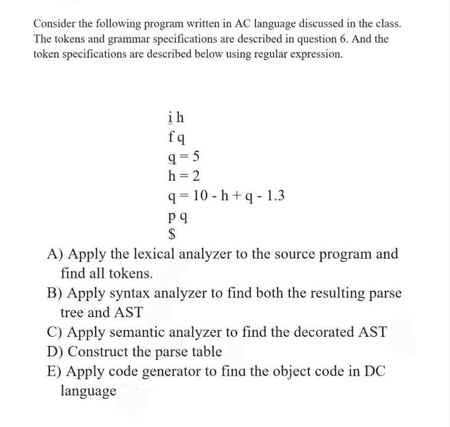 Consider the following program written in AC language discussed in the class.
The tokens and grammar specifications are described in question 6. And the
token specifications are described below using regular expression.
ih
fq
q = 5
h = 2
q = 10 - h + q - 1.3
$
A) Apply the lexical analyzer to the source program and
find all tokens.
B) Apply syntax analyzer to find both the resulting parse
tree and AST
C) Apply semantic analyzer to find the decorated AST
D) Construct the parse
E) Apply code generator to fina the object code in DC
language
table
