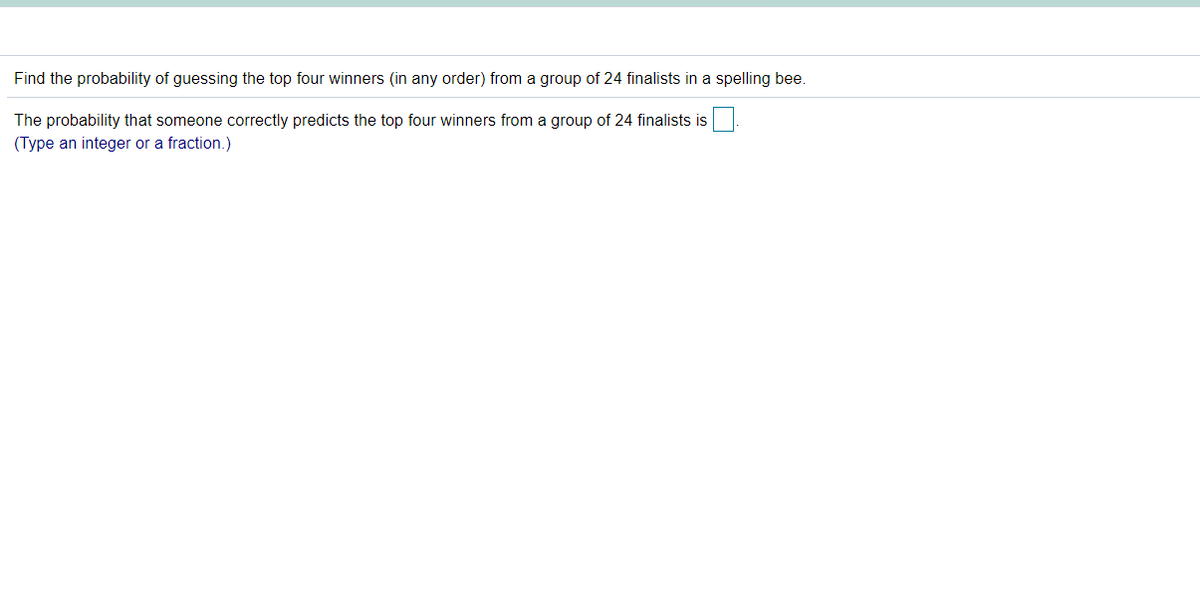 Find the probability of guessing the top four winners (in any order) from a group of 24 finalists in a spelling bee.
The probability that someone correctly predicts the top four winners from a group of 24 finalists is
(Type an integer or a fraction.)
