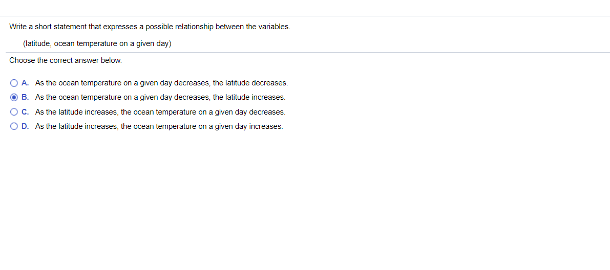 Write a short statement that expresses a possible relationship between the variables.
(latitude, ocean temperature on a given day)
Choose the correct answer below.
O A. As the ocean temperature on a given day decreases, the latitude decreases.
O B. As the ocean temperature on a given day decreases, the latitude increases.
O C. As the latitude increases, the ocean temperature on a given day decreases.
O D. As the latitude increases, the ocean temperature on a given day increases.
