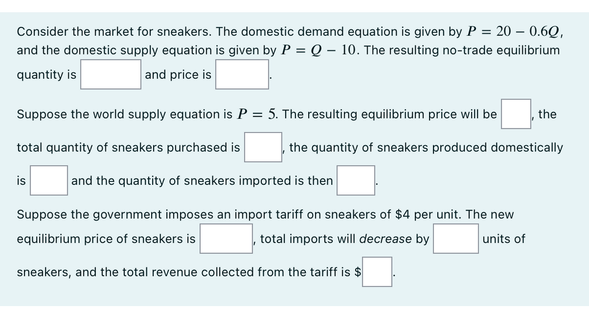 Consider the market for sneakers. The domestic demand equation is given by P = 20 – 0.6Q,
and the domestic supply equation is given by P = Q – 10. The resulting no-trade equilibrium
quantity is
and price is
Suppose the world supply equation is P
=
total quantity of sneakers purchased is
is
5. The resulting equilibrium price will be
the quantity of sneakers produced domestically
and the quantity of sneakers imported is then
the
Suppose the government imposes an import tariff on sneakers of $4 per unit. The new
equilibrium price of sneakers is
total imports will decrease by
units of
sneakers, and the total revenue collected from the tariff is $