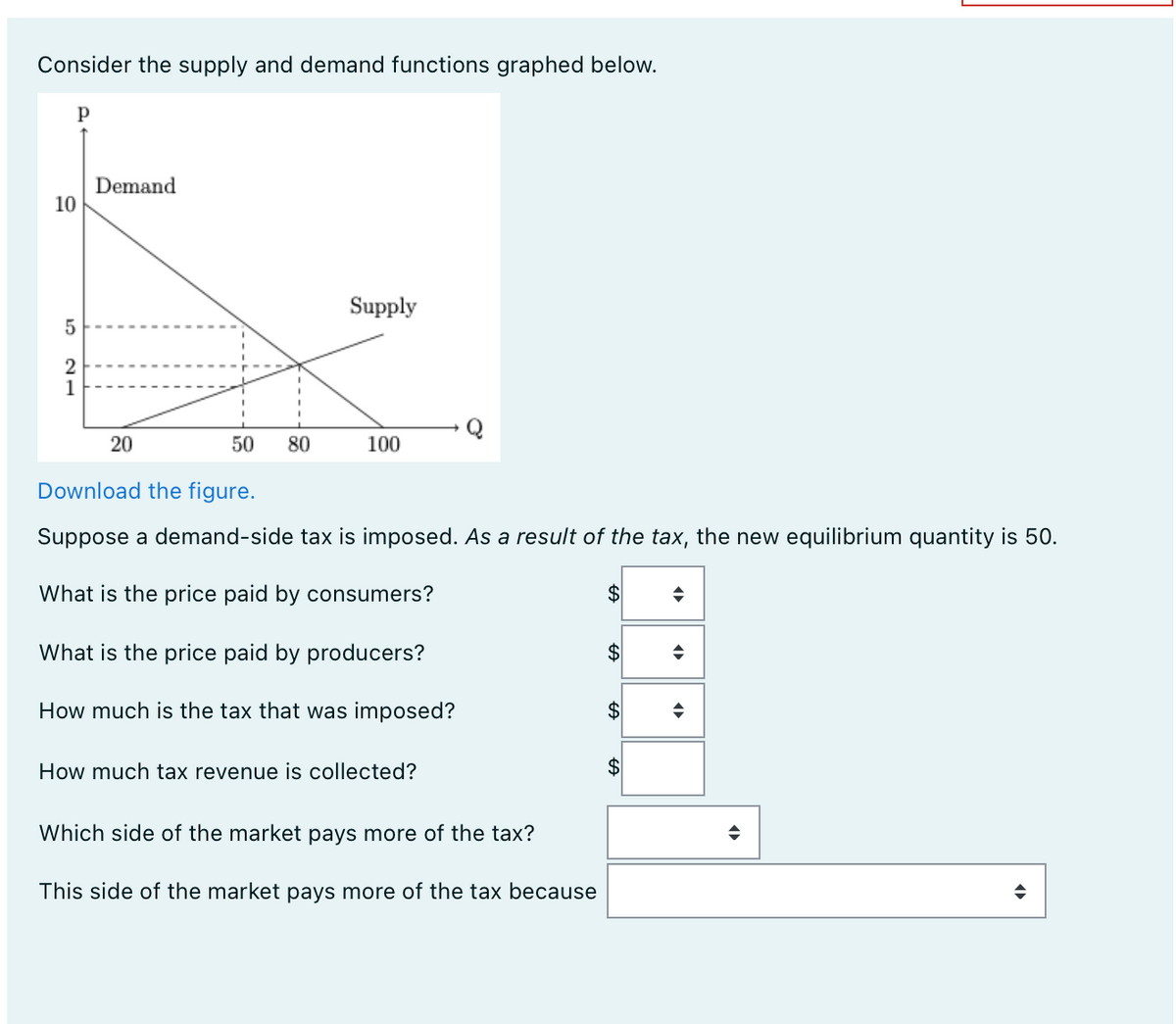 Consider the supply and demand functions graphed below.
Р
10
5
2
1
Demand
20
50
80
Supply
100
Download the figure.
Suppose a demand-side tax is imposed. As a result of the tax, the new equilibrium quantity is 50.
What is the price paid by consumers?
What is the price paid by producers?
How much is the tax that was imposed?
How much tax revenue is collected?
Which side of the market pays more of the tax?
This side of the market pays more of the tax because
$
$
$
$
◆
◆
O