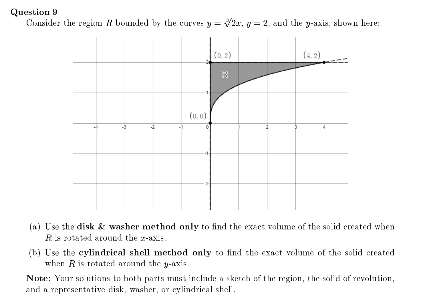 Question 9
Consider the region R bounded by the curves y =
V2x, y = 2, and the y-axis, shown here:
(0, 2)
(4, 2)
R
(0, 0)
-3
-2
2
3
(a) Use the disk & washer method only to find the exact volume of the solid created when
R is rotated around the x-axis.
(b) Use the cylindrical shell method only to find the exact volume of the solid created
when R is rotated around the y-axis.
Note: Your solutions to both parts must include a sketch of the region, the solid of revolution,
and a representative disk, washer, or cylindrical shell.
