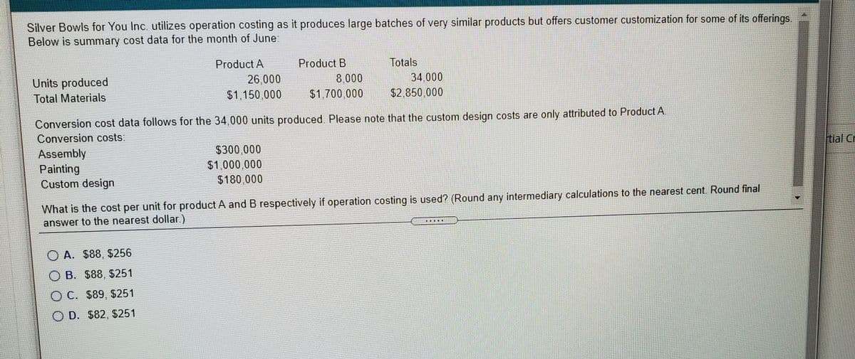 Silver Bowls for You Inc. utilizes operation costing as it produces large batches of very similar products but offers customer customization for some of its offerings.
Below is summary cost data for the month of June:
Product A
Product B
Totals
34,000
$2,850,000
Units produced
26,000
8,000
Total Materials
$1,150,000
$1,700,000
Conversion cost data follows for the 34,000 units produced. Please note that the custom design costs are only attributed to Product A.
Conversion costs:
tial Cr
$300,000
Assembly
Painting
Custom design
$1,000,000
$180,000
What is the cost per unit for product A and B respectively if operation costing is used? (Round any intermediary calculations to the nearest cent. Round final
answer to the nearest dollar.)
O A. $88, $256
O B. $88, $251
OC. $89, $251
O D. $82, $251
