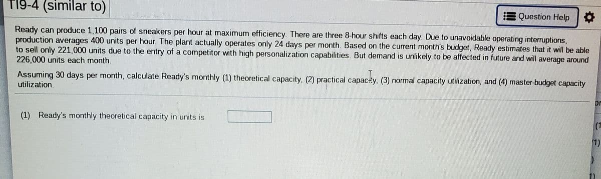 T19-4 (similar to)
Question Help
Ready can produce 1,100 pairs of sneakers per hour at maximum efficiency. There are three 8-hour shifts each day. Due to unavoidable operating interruptions,
production averages 400 units per hour. The plant actually operates only 24 days per month. Based on the current month's budget, Ready estimates that it will be able
to sell only 221,000 units due to the entry of a competitor with high personalization capabilities. But demand is unlikely to be affected in future and will average around
226,000 units each month.
Assuming 30 days per month, calculate Ready's monthly (1) theoretical capacity, (2) practical capacty, (3) normal capacity utilization, and (4) master-budget capacity
utilization.
or
(1) Ready's monthly theoretical capacity in units is
(1
1)
